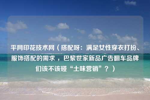 平网印花技术网（搭配呀：满足女性穿衣打扮、服饰搭配的需求 ，巴黎世家新品广告翻车品牌们该不该碰“土味营销”？）