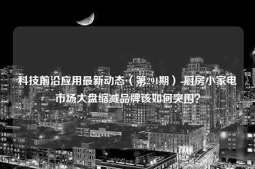 科技前沿应用最新动态（第291期）-厨房小家电市场大盘缩减品牌该如何突围？