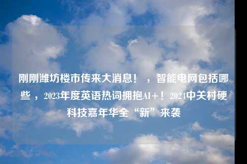 刚刚潍坊楼市传来大消息！ ，智能电网包括哪些 ，2023年度英语热词拥抱AI+！2024中关村硬科技嘉年华全“新”来袭