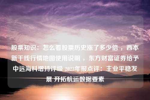 股票知识：怎么看股票历史涨了多少倍 ，西本新干线行情地图使用说明 ，东方财富证券给予中远海科增持评级 2023年报点评：主业平稳发展 开拓航运数据要素