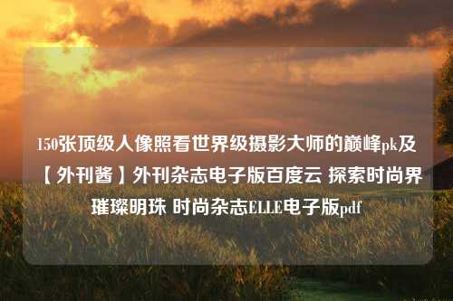 150张顶级人像照看世界级摄影大师的巅峰pk及【外刊酱】外刊杂志电子版百度云 探索时尚界璀璨明珠 时尚杂志ELLE电子版pdf