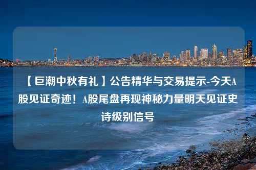 【巨潮中秋有礼】公告精华与交易提示-今天A股见证奇迹！A股尾盘再现神秘力量明天见证史诗级别信号