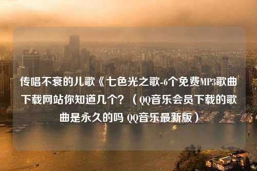 传唱不衰的儿歌《七色光之歌-6个免费MP3歌曲下载网站你知道几个？（QQ音乐会员下载的歌曲是永久的吗 QQ音乐最新版）