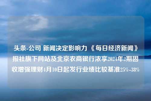 头条-公司 新闻决定影响力 《每日经济新闻》报社旗下网站及北京农商银行浓享2024年2期固收增强理财4月10日起发行业绩比较基准25%-38%