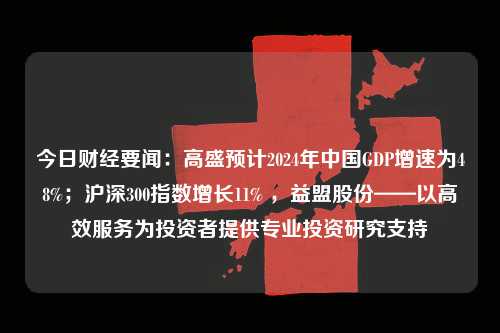 今日财经要闻：高盛预计2024年中国GDP增速为48%；沪深300指数增长11% ，益盟股份——以高效服务为投资者提供专业投资研究支持