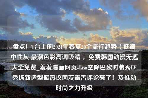 盘点！T台上的2024年春夏20个流行趋势（低调中性灰 最潮色彩高调吸睛 ，免费韩国动漫无遮大全免费_羞羞漫画网页-Lisa空降巴黎时装秀LV秀场新造型掀热议网友毒舌评论亮了！及推动时尚之力升级