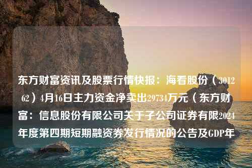 东方财富资讯及股票行情快报：海看股份（301262）4月16日主力资金净卖出29734万元（东方财富：信息股份有限公司关于子公司证券有限2024年度第四期短期融资券发行情况的公告及GDP年