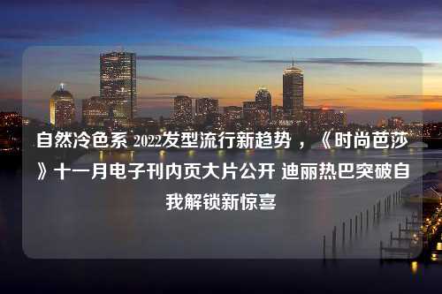 自然冷色系 2022发型流行新趋势 ，《时尚芭莎》十一月电子刊内页大片公开 迪丽热巴突破自我解锁新惊喜