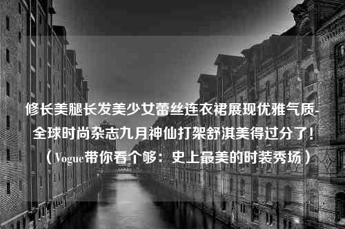 修长美腿长发美少女蕾丝连衣裙展现优雅气质-全球时尚杂志九月神仙打架舒淇美得过分了！（Vogue带你看个够：史上最美的时装秀场）