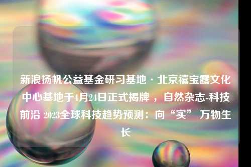 新浪扬帆公益基金研习基地·北京禧宝露文化中心基地于4月24日正式揭牌 ，自然杂志-科技前沿 2023全球科技趋势预测：向“实” 万物生长