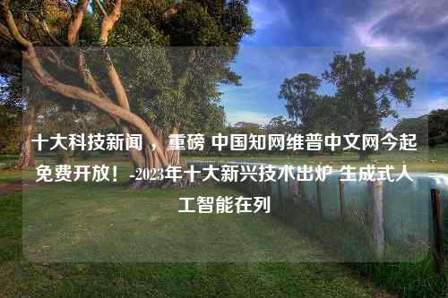 十大科技新闻 ，重磅 中国知网维普中文网今起免费开放！-2023年十大新兴技术出炉 生成式人工智能在列