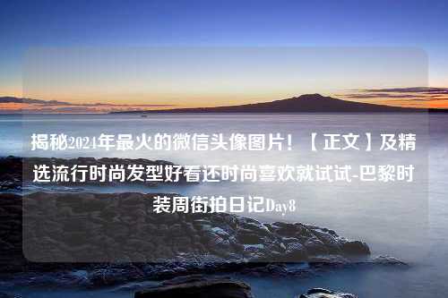 揭秘2024年最火的微信头像图片！【正文】及精选流行时尚发型好看还时尚喜欢就试试-巴黎时装周街拍<strong>日记</strong>Day8