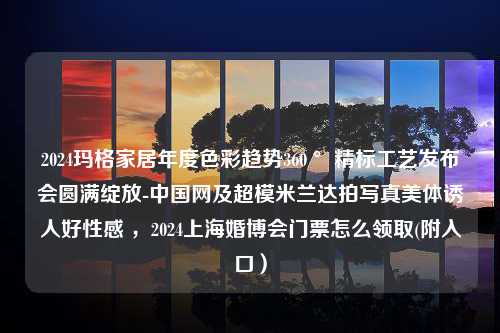 2024玛格家居年度色彩趋势360 °精标工艺发布会圆满绽放-中国网及超模米兰达拍写真美体诱人好性感 ，2024上海婚博会门票怎么领取(附入口）