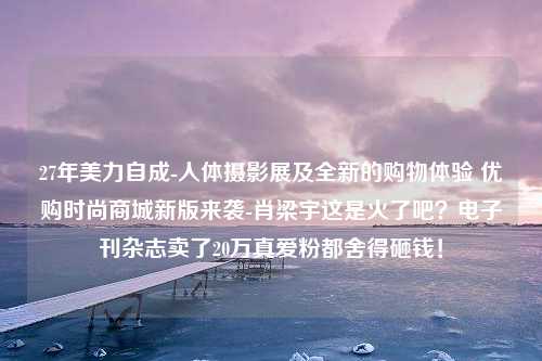 27年美力自成-人体摄影展及全新的购物体验 优购时尚商城新版来袭-肖梁宇这是火了吧？电子刊杂志卖了20万真爱粉都舍得砸钱！