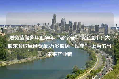 财务造假多年近500年“老字号”锁定退市！大股东套取巨额资金5万多股民“埋单”-上海书写未来产业新