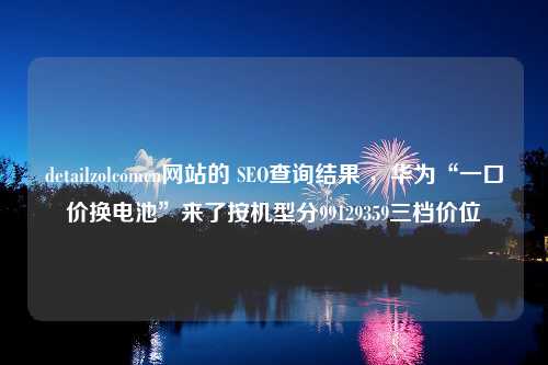 detailzolcomcn网站的 SEO查询结果 ，华为“一口价换电池”来了按机型分99129359三档价位