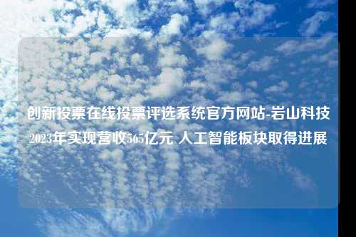 创新投票在线投票评选系统官方网站-岩山科技2023年实现营收565亿元 人工智能板块取得进展