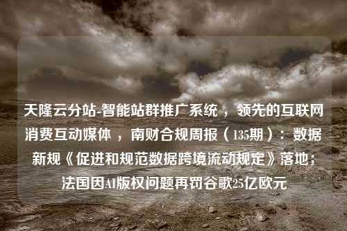 天隆云分站-智能站群推广系统 ，领先的互联网消费互动媒体 ，南财合规周报（135期）：数据新规《促进和规范数据跨境流动规定》落地；法国因AI版权问题再罚谷歌25亿欧元