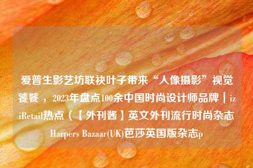 爱普生影艺坊联袂叶子带来“人像摄影”视觉饕餮 ，2023年盘点100余中国时尚设计师品牌｜iziRetail热点（【外刊酱】英文外刊流行时尚杂志Harpers Bazaar(UK)芭莎英国版杂志p