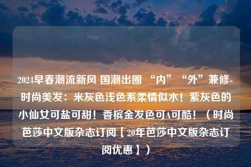 2024早春潮流新风 国潮出圈 “内”“外”兼修-时尚美发：米灰色浅色系柔情似水！紫灰色的小仙女可盐可甜！香槟金发色可A可酷！（时尚芭莎中文版杂志订阅【20年芭莎中文版杂志订阅优惠】）