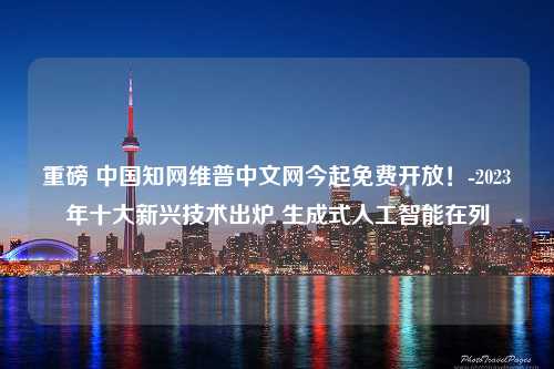 重磅 中国知网维普中文网今起免费开放！-2023年十大新兴技术出炉 生成式人工智能在列