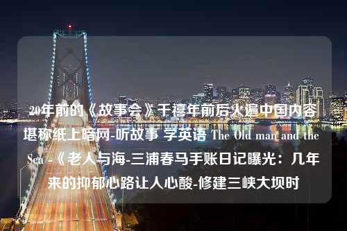 20年前的《故事会》千禧年前后火遍中国内容堪称纸上暗网-听故事 学英语 The Old man and the Sea -《老人与海-三浦春马手账日记曝光：几年来的抑郁心路让人心酸-修建三峡大坝时