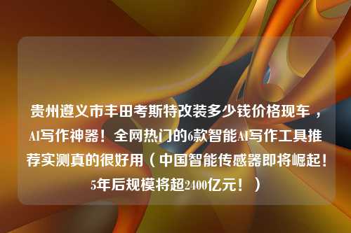 贵州遵义市丰田考斯特改装多少钱价格现车 ，AI写作神器！全网热门的6款智能AI写作工具推荐实测真的很好用（中国智能传感器即将崛起！5年后规模将超2400亿元！）