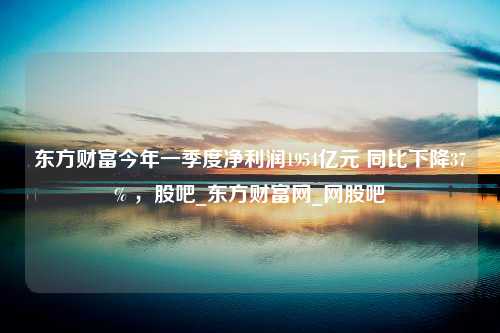 东方财富今年一季度净利润1954亿元 同比下降37% ，股吧_东方财富网_网股吧