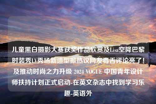 儿童黑白摄影大赛获奖作品欣赏及Lisa空降巴黎时装秀LV秀场新造型掀热议网友毒舌评论亮了！及推动时尚之力升级 2024 VOGUE 中国青年设计师扶持计划正式启动-在英文杂志中找到学习乐趣-英语外