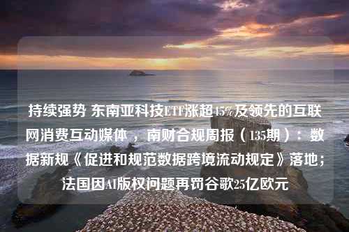 持续强势 东南亚科技ETF涨超45%及领先的互联网消费互动媒体 ，南财合规周报（135期）：数据新规《促进和规范数据跨境流动规定》落地；法国因AI版权问题再罚谷歌25亿欧元