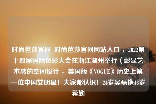 时尚芭莎官网_时尚芭莎官网网站入口 ，2022第十四届国际色彩大会在浙江湖州举行（彰显艺术感的空间设计 ，美国版《VOGUE》历史上第一位中国女明星！大家都认识！24岁吴磊携48岁蒋勤