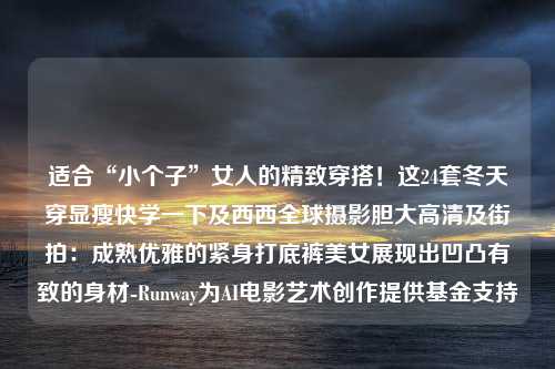 适合“小个子”女人的精致穿搭！这24套冬天穿显瘦快学一下及西西全球摄影胆大高清及街拍：成熟优雅的紧身打底裤美女展现出凹凸有致的身材-Runway为AI电影艺术创作提供基金支持