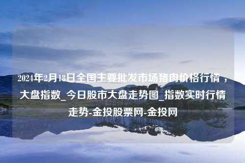 2024年2月18日全国主要批发市场猪肉价格行情 ，大盘指数_今日股市大盘走势图_指数实时行情走势-金投股票网-金投网