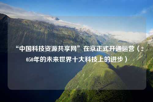 “中国科技资源共享网”在京正式开通运营（2050年的未来世界十大科技上的进步）