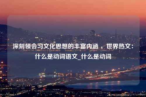 深刻领会习文化思想的丰富内涵 ，世界热文：什么是动词语文_什么是动词