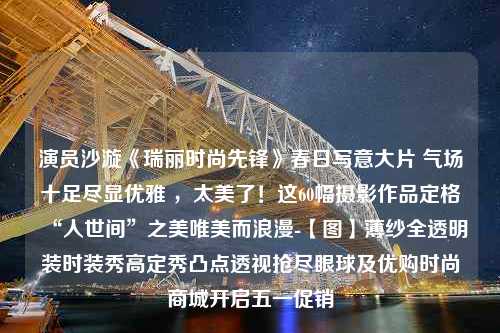 演员沙漩《瑞丽时尚先锋》春日写意大片 气场十足尽显优雅 ，太美了！这60幅摄影作品定格“人世间”之美唯美而浪漫-【图】薄纱全透明装时装秀高定秀凸点透视抢尽眼球及优购时尚商城开启五一促销