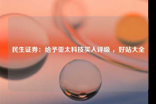 民生证券：给予亚太科技买入评级 ，好站大全