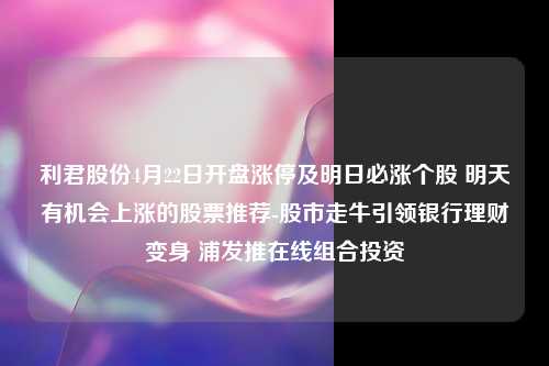 利君股份4月22日开盘涨停及明日必涨个股 明天有机会上涨的股票推荐-股市走牛引领银行理财变身 浦发推在线组合投资