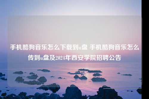 手机酷狗音乐怎么下载到u盘 手机酷狗音乐怎么传到u盘及2024年西安学院招聘公告