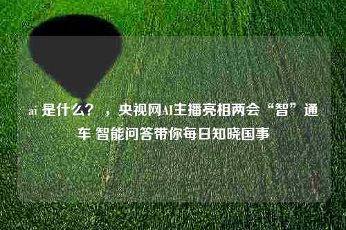 ai 是什么？ ，央视网AI主播亮相两会“智”通车 智能问答带你每日知晓国事