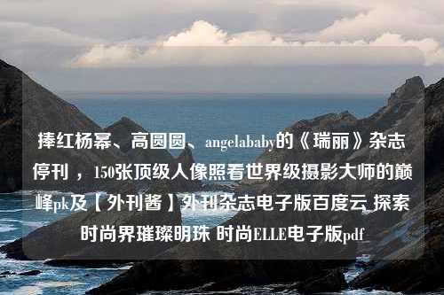 捧红杨幂、高圆圆、angelababy的《瑞丽》杂志停刊 ，150张顶级人像照看世界级摄影大师的巅峰pk及【外刊酱】外刊杂志电子版百度云 探索时尚界璀璨明珠 时尚ELLE电子版pdf