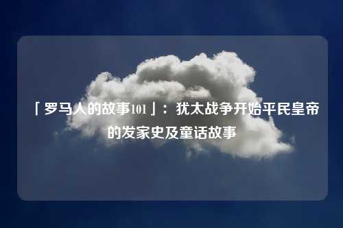 「罗马人的故事101」：犹太战争开始平民皇帝的发家史及童话故事