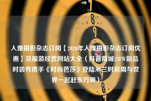 人像摄影杂志订阅【2020年人像摄影杂志订阅优惠】及服装经营网站大全（抖音商城23FW新品时装秀携手《时尚芭莎》登陆米兰时装周与世界一起赶东方潮）