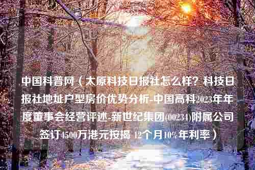 中国科普网（太原科技日报社怎么样？科技日报社地址户型房价优势分析-中国高科2023年年度董事会经营评述-新世纪集团(00234)附属公司签订4500万港元按揭 12个月10%年利率）