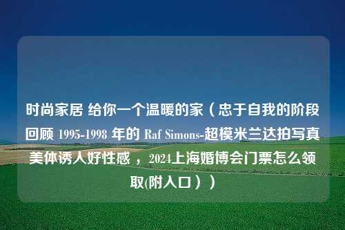 时尚家居 给你一个温暖的家（忠于自我的阶段回顾 1995-1998 年的 Raf Simons-超模米兰达拍写真美体诱人好性感 ，2024上海婚博会门票怎么领取(附入口））