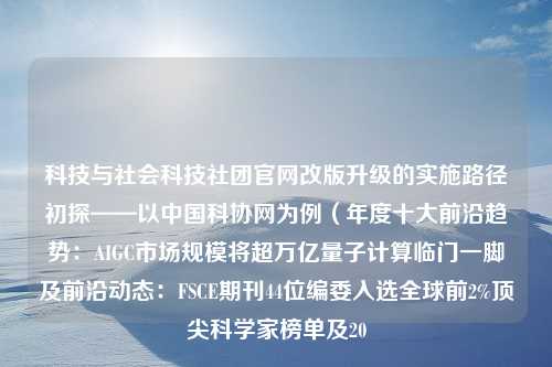 科技与社会科技社团官网改版升级的实施路径初探——以中国科协网为例（年度十大前沿趋势：AIGC市场规模将超万亿量子计算临门一脚及前沿动态：FSCE期刊44位编委入选全球前2%顶尖科学家榜单及20