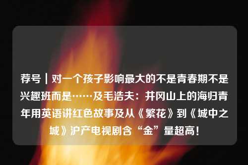 荐号｜对一个孩子影响最大的不是青春期不是兴趣班而是……及毛浩夫：井冈山上的海归青年用英语讲红色故事及从《繁花》到《城中之城》沪产电视剧含“金”量超高！