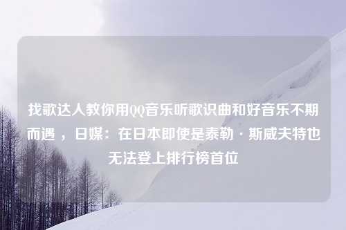 找歌达人教你用QQ音乐听歌识曲和好音乐不期而遇 ，日媒：在日本即使是泰勒·斯威夫特也无法登上排行榜首位