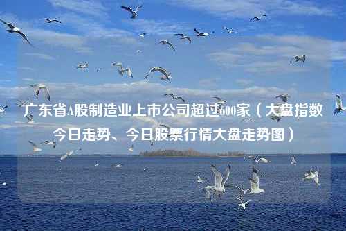 广东省A股制造业上市公司超过600家（大盘指数今日走势、今日股票行情大盘走势图）