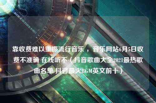 靠收费难以重振流行音乐 ，音乐网站6月5日收费不准确 在线听不（抖音歌曲大全2021最热歌曲名单 抖音最火BGM英文前十）